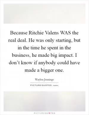 Because Ritchie Valens WAS the real deal. He was only starting, but in the time he spent in the business, he made big impact. I don’t know if anybody could have made a bigger one Picture Quote #1