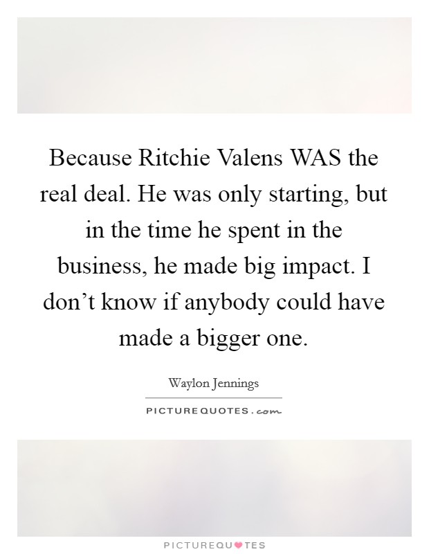 Because Ritchie Valens WAS the real deal. He was only starting, but in the time he spent in the business, he made big impact. I don't know if anybody could have made a bigger one Picture Quote #1