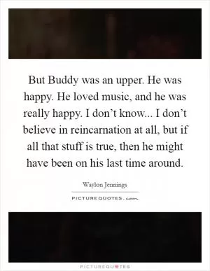 But Buddy was an upper. He was happy. He loved music, and he was really happy. I don’t know... I don’t believe in reincarnation at all, but if all that stuff is true, then he might have been on his last time around Picture Quote #1
