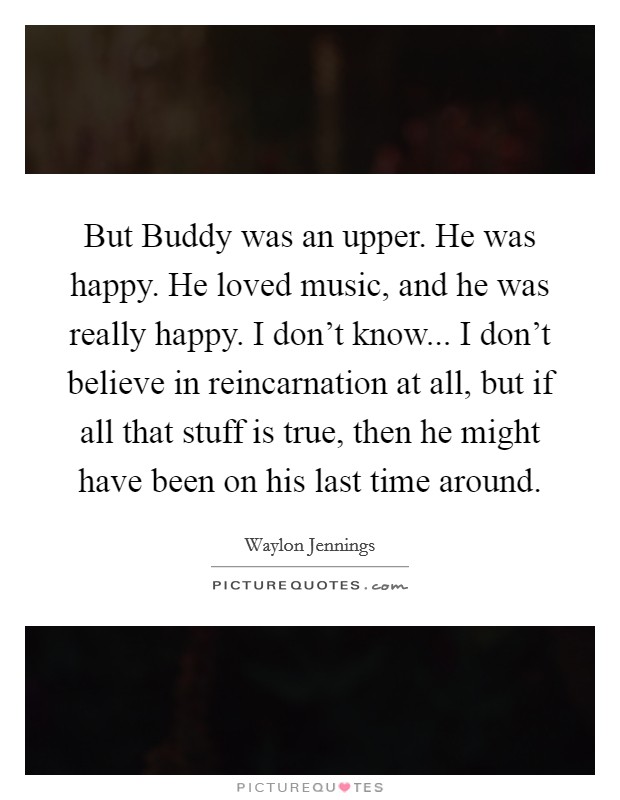 But Buddy was an upper. He was happy. He loved music, and he was really happy. I don't know... I don't believe in reincarnation at all, but if all that stuff is true, then he might have been on his last time around Picture Quote #1
