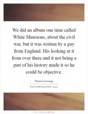 We did an album one time called White Mansions, about the civil war, but it was written by a guy from England. His looking at it from over there and it not being a part of his history made it so he could be objective Picture Quote #1