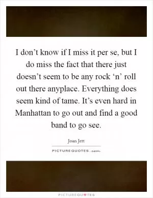I don’t know if I miss it per se, but I do miss the fact that there just doesn’t seem to be any rock ‘n’ roll out there anyplace. Everything does seem kind of tame. It’s even hard in Manhattan to go out and find a good band to go see Picture Quote #1