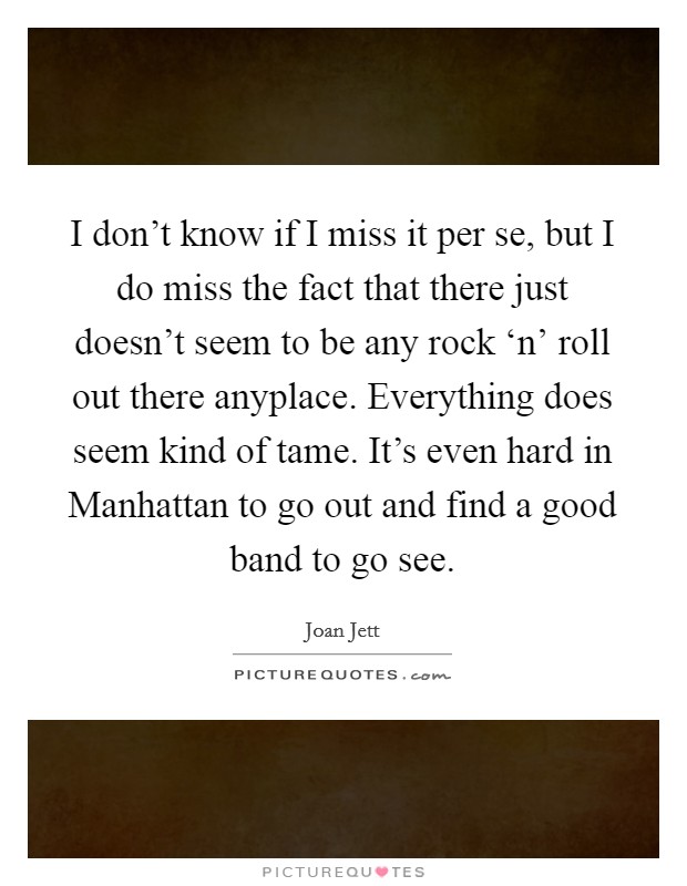 I don't know if I miss it per se, but I do miss the fact that there just doesn't seem to be any rock ‘n' roll out there anyplace. Everything does seem kind of tame. It's even hard in Manhattan to go out and find a good band to go see Picture Quote #1