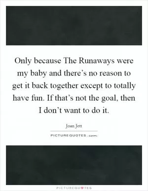 Only because The Runaways were my baby and there’s no reason to get it back together except to totally have fun. If that’s not the goal, then I don’t want to do it Picture Quote #1