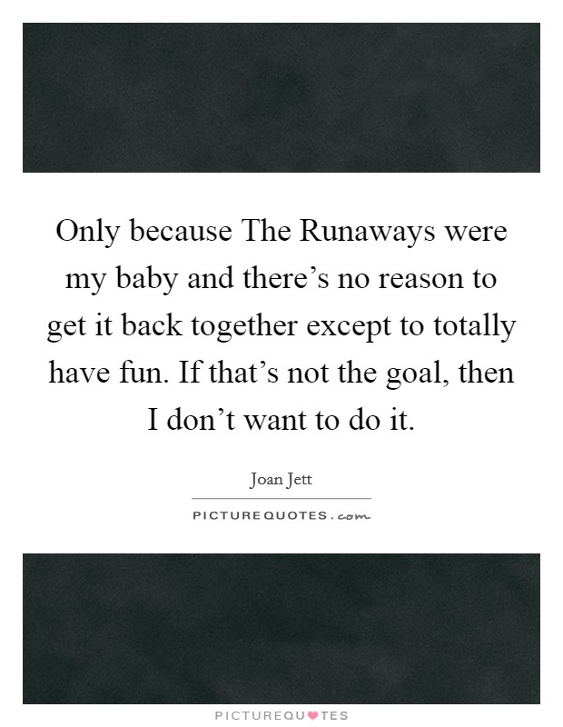 Only because The Runaways were my baby and there's no reason to get it back together except to totally have fun. If that's not the goal, then I don't want to do it Picture Quote #1