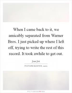 When I came back to it, we amicably separated from Warner Bros. I just picked up where I left off, trying to write the rest of this record. It took awhile to get out Picture Quote #1