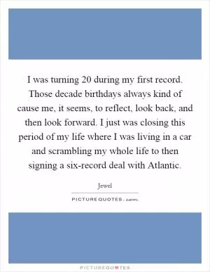 I was turning 20 during my first record. Those decade birthdays always kind of cause me, it seems, to reflect, look back, and then look forward. I just was closing this period of my life where I was living in a car and scrambling my whole life to then signing a six-record deal with Atlantic Picture Quote #1