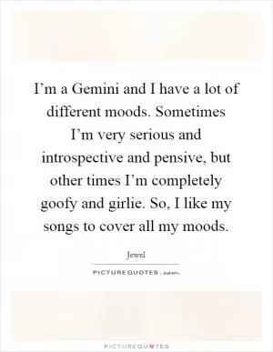 I’m a Gemini and I have a lot of different moods. Sometimes I’m very serious and introspective and pensive, but other times I’m completely goofy and girlie. So, I like my songs to cover all my moods Picture Quote #1