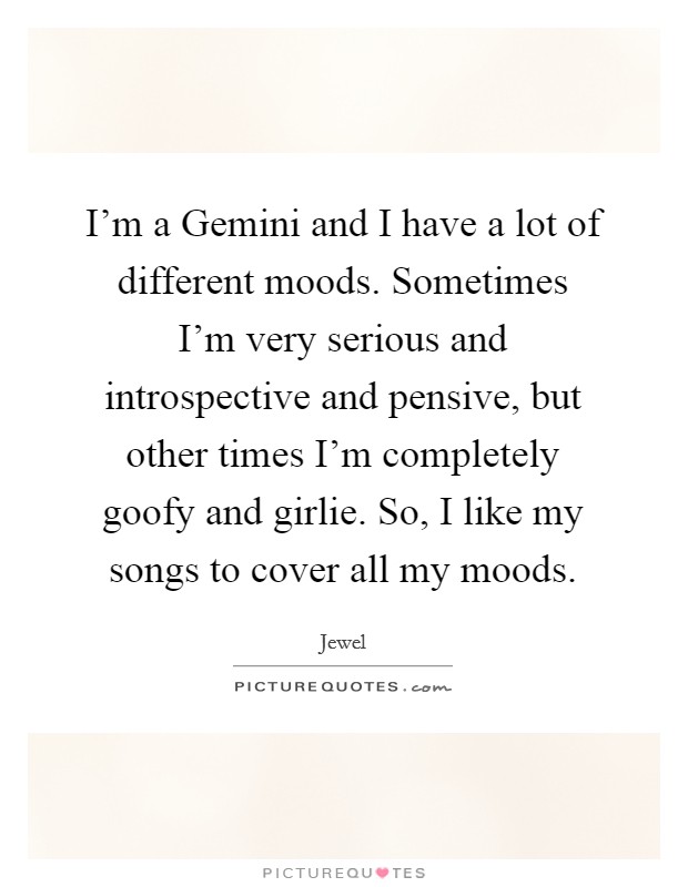 I'm a Gemini and I have a lot of different moods. Sometimes I'm very serious and introspective and pensive, but other times I'm completely goofy and girlie. So, I like my songs to cover all my moods Picture Quote #1