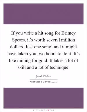 If you write a hit song for Britney Spears, it’s worth several million dollars. Just one song! and it might have taken you two hours to do it. It’s like mining for gold. It takes a lot of skill and a lot of technique Picture Quote #1