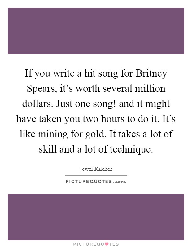 If you write a hit song for Britney Spears, it's worth several million dollars. Just one song! and it might have taken you two hours to do it. It's like mining for gold. It takes a lot of skill and a lot of technique Picture Quote #1