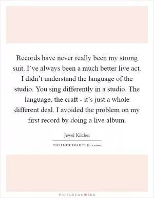 Records have never really been my strong suit. I’ve always been a much better live act. I didn’t understand the language of the studio. You sing differently in a studio. The language, the craft - it’s just a whole different deal. I avoided the problem on my first record by doing a live album Picture Quote #1