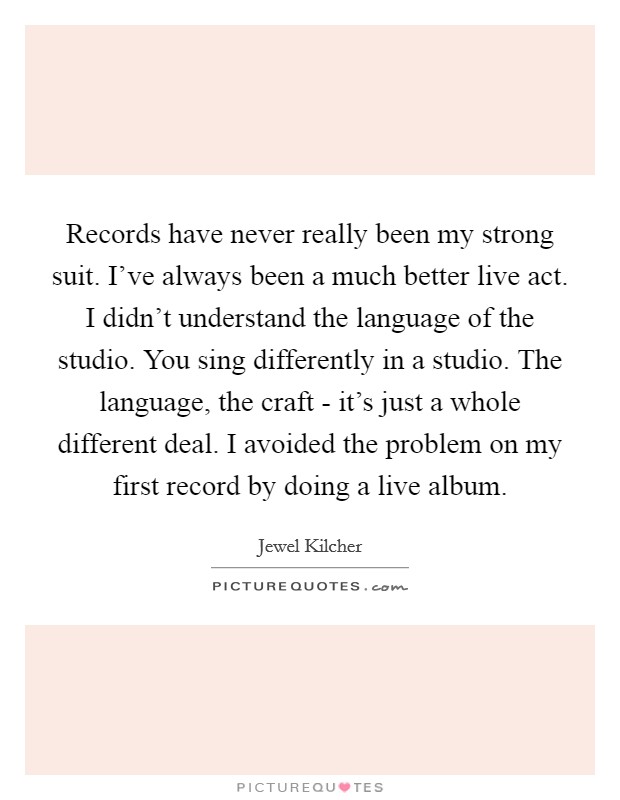 Records have never really been my strong suit. I've always been a much better live act. I didn't understand the language of the studio. You sing differently in a studio. The language, the craft - it's just a whole different deal. I avoided the problem on my first record by doing a live album Picture Quote #1