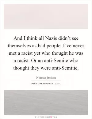 And I think all Nazis didn’t see themselves as bad people. I’ve never met a racist yet who thought he was a racist. Or an anti-Semite who thought they were anti-Semitic Picture Quote #1