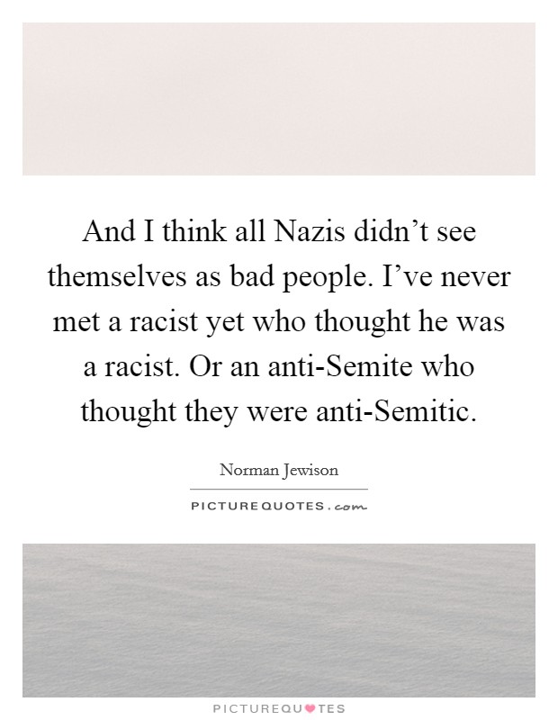 And I think all Nazis didn't see themselves as bad people. I've never met a racist yet who thought he was a racist. Or an anti-Semite who thought they were anti-Semitic Picture Quote #1