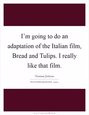 I’m going to do an adaptation of the Italian film, Bread and Tulips. I really like that film Picture Quote #1