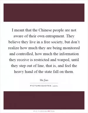 I meant that the Chinese people are not aware of their own entrapment. They believe they live in a free society, but don’t realize how much they are being monitored and controlled, how much the information they receive is restricted and warped, until they step out of line, that is, and feel the heavy hand of the state fall on them Picture Quote #1