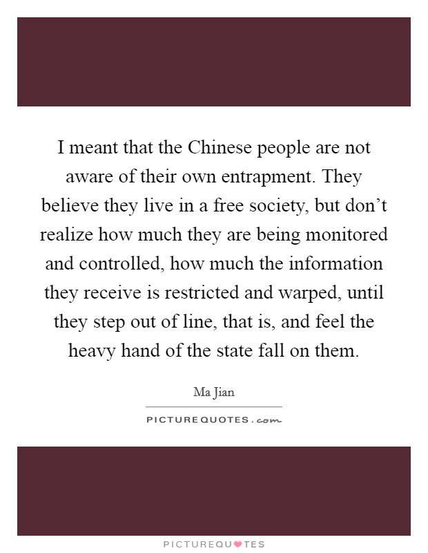 I meant that the Chinese people are not aware of their own entrapment. They believe they live in a free society, but don't realize how much they are being monitored and controlled, how much the information they receive is restricted and warped, until they step out of line, that is, and feel the heavy hand of the state fall on them Picture Quote #1