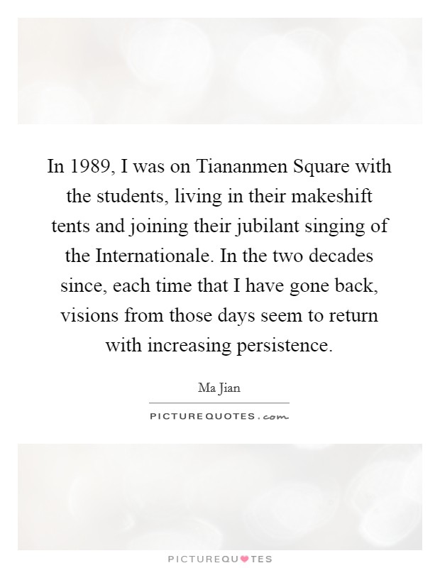 In 1989, I was on Tiananmen Square with the students, living in their makeshift tents and joining their jubilant singing of the Internationale. In the two decades since, each time that I have gone back, visions from those days seem to return with increasing persistence Picture Quote #1