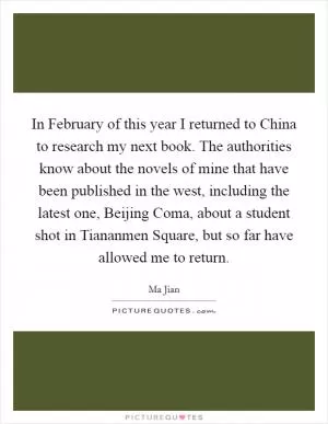 In February of this year I returned to China to research my next book. The authorities know about the novels of mine that have been published in the west, including the latest one, Beijing Coma, about a student shot in Tiananmen Square, but so far have allowed me to return Picture Quote #1