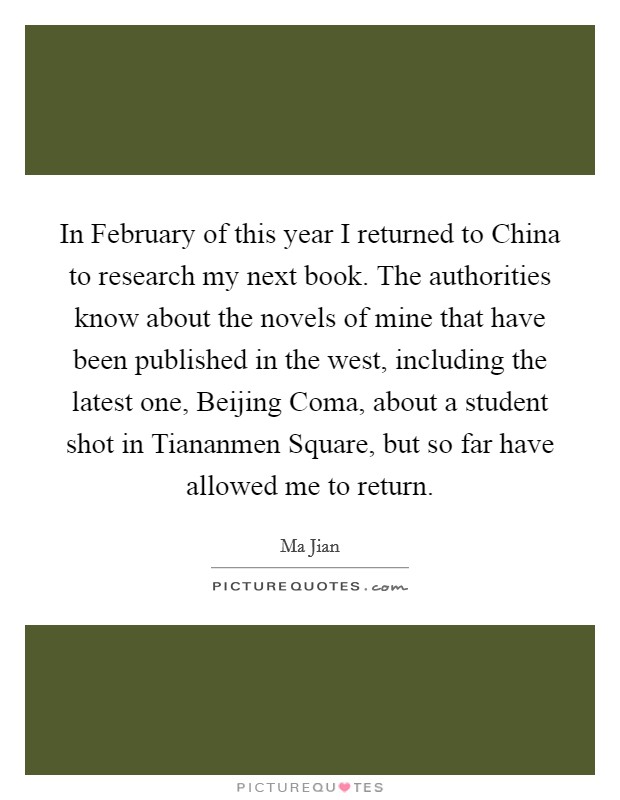 In February of this year I returned to China to research my next book. The authorities know about the novels of mine that have been published in the west, including the latest one, Beijing Coma, about a student shot in Tiananmen Square, but so far have allowed me to return Picture Quote #1