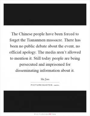 The Chinese people have been forced to forget the Tiananmen massacre. There has been no public debate about the event, no official apology. The media aren’t allowed to mention it. Still today people are being persecuted and imprisoned for disseminating information about it Picture Quote #1