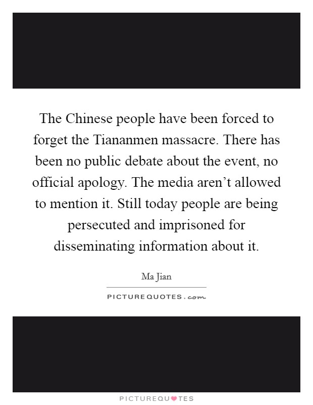 The Chinese people have been forced to forget the Tiananmen massacre. There has been no public debate about the event, no official apology. The media aren't allowed to mention it. Still today people are being persecuted and imprisoned for disseminating information about it Picture Quote #1