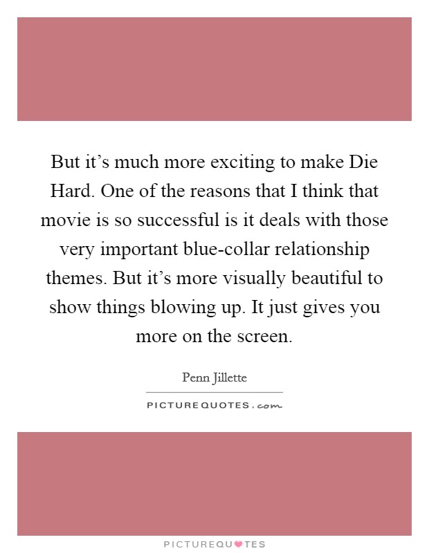 But it's much more exciting to make Die Hard. One of the reasons that I think that movie is so successful is it deals with those very important blue-collar relationship themes. But it's more visually beautiful to show things blowing up. It just gives you more on the screen Picture Quote #1