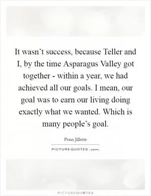 It wasn’t success, because Teller and I, by the time Asparagus Valley got together - within a year, we had achieved all our goals. I mean, our goal was to earn our living doing exactly what we wanted. Which is many people’s goal Picture Quote #1