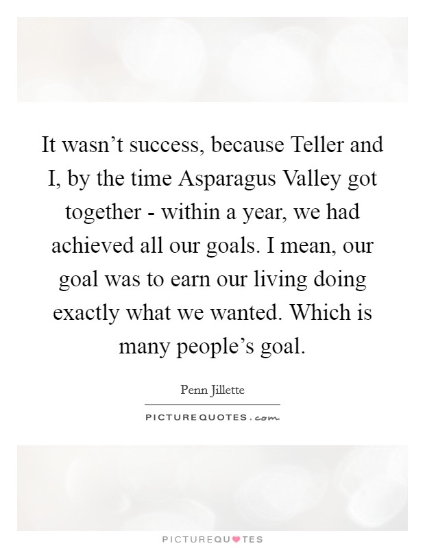 It wasn't success, because Teller and I, by the time Asparagus Valley got together - within a year, we had achieved all our goals. I mean, our goal was to earn our living doing exactly what we wanted. Which is many people's goal Picture Quote #1