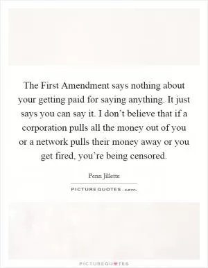 The First Amendment says nothing about your getting paid for saying anything. It just says you can say it. I don’t believe that if a corporation pulls all the money out of you or a network pulls their money away or you get fired, you’re being censored Picture Quote #1