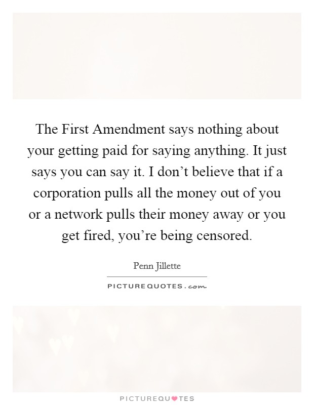 The First Amendment says nothing about your getting paid for saying anything. It just says you can say it. I don't believe that if a corporation pulls all the money out of you or a network pulls their money away or you get fired, you're being censored Picture Quote #1