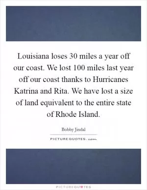 Louisiana loses 30 miles a year off our coast. We lost 100 miles last year off our coast thanks to Hurricanes Katrina and Rita. We have lost a size of land equivalent to the entire state of Rhode Island Picture Quote #1