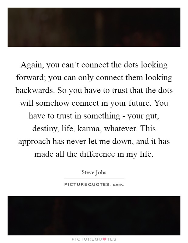 Again, you can't connect the dots looking forward; you can only connect them looking backwards. So you have to trust that the dots will somehow connect in your future. You have to trust in something - your gut, destiny, life, karma, whatever. This approach has never let me down, and it has made all the difference in my life Picture Quote #1