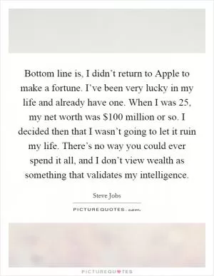 Bottom line is, I didn’t return to Apple to make a fortune. I’ve been very lucky in my life and already have one. When I was 25, my net worth was $100 million or so. I decided then that I wasn’t going to let it ruin my life. There’s no way you could ever spend it all, and I don’t view wealth as something that validates my intelligence Picture Quote #1