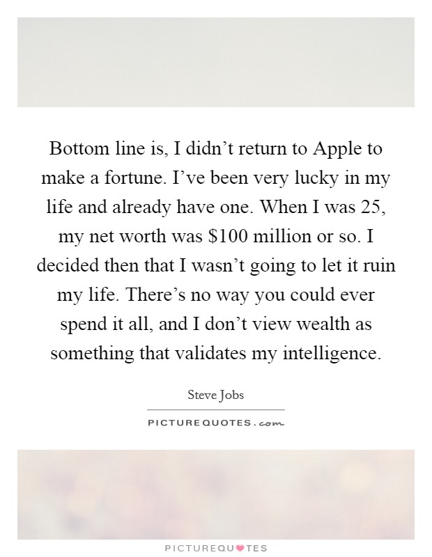 Bottom line is, I didn't return to Apple to make a fortune. I've been very lucky in my life and already have one. When I was 25, my net worth was $100 million or so. I decided then that I wasn't going to let it ruin my life. There's no way you could ever spend it all, and I don't view wealth as something that validates my intelligence Picture Quote #1
