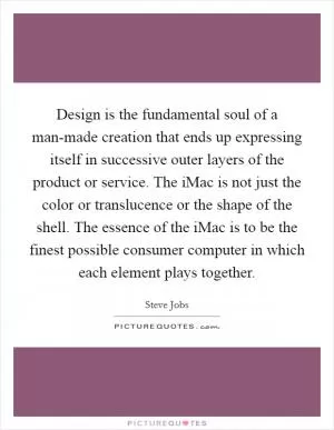 Design is the fundamental soul of a man-made creation that ends up expressing itself in successive outer layers of the product or service. The iMac is not just the color or translucence or the shape of the shell. The essence of the iMac is to be the finest possible consumer computer in which each element plays together Picture Quote #1