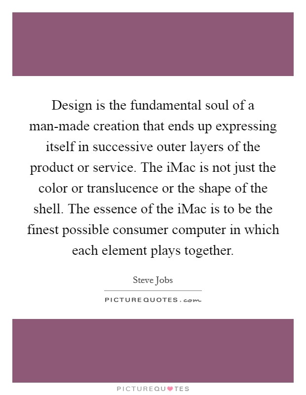 Design is the fundamental soul of a man-made creation that ends up expressing itself in successive outer layers of the product or service. The iMac is not just the color or translucence or the shape of the shell. The essence of the iMac is to be the finest possible consumer computer in which each element plays together Picture Quote #1