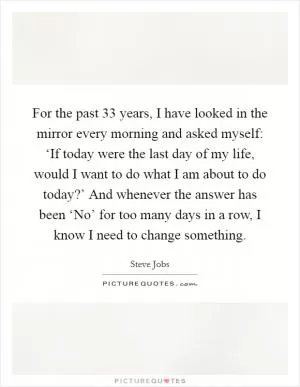 For the past 33 years, I have looked in the mirror every morning and asked myself: ‘If today were the last day of my life, would I want to do what I am about to do today?’ And whenever the answer has been ‘No’ for too many days in a row, I know I need to change something Picture Quote #1