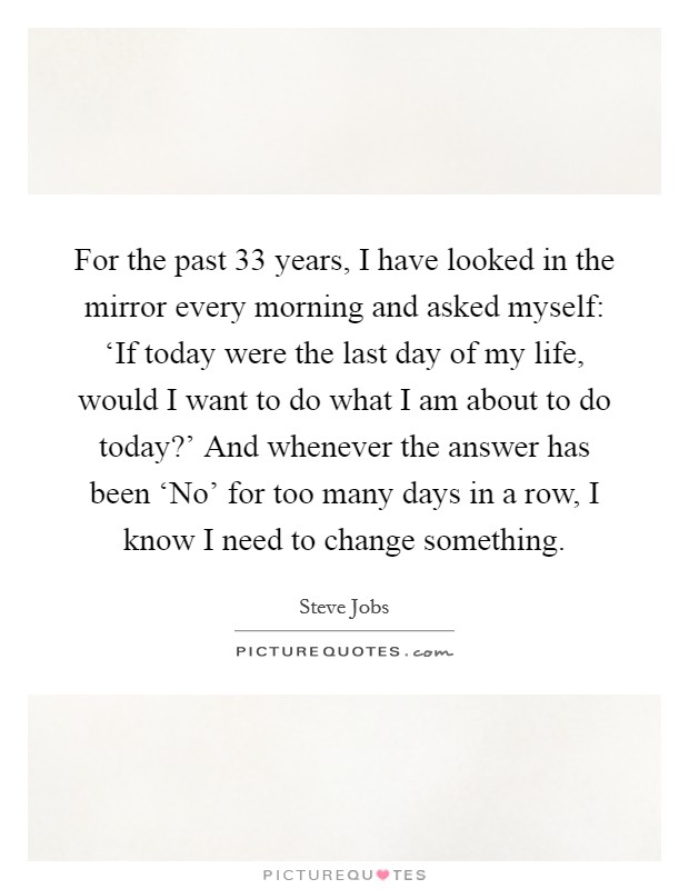 For the past 33 years, I have looked in the mirror every morning and asked myself: ‘If today were the last day of my life, would I want to do what I am about to do today?' And whenever the answer has been ‘No' for too many days in a row, I know I need to change something Picture Quote #1