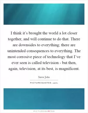 I think it’s brought the world a lot closer together, and will continue to do that. There are downsides to everything; there are unintended consequences to everything. The most corrosive piece of technology that I’ve ever seen is called television - but then, again, television, at its best, is magnificent Picture Quote #1
