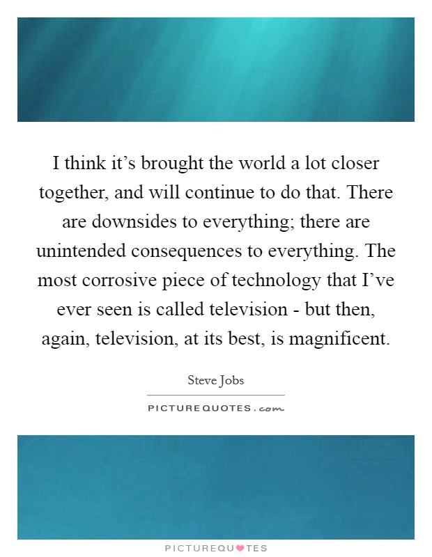 I think it's brought the world a lot closer together, and will continue to do that. There are downsides to everything; there are unintended consequences to everything. The most corrosive piece of technology that I've ever seen is called television - but then, again, television, at its best, is magnificent Picture Quote #1