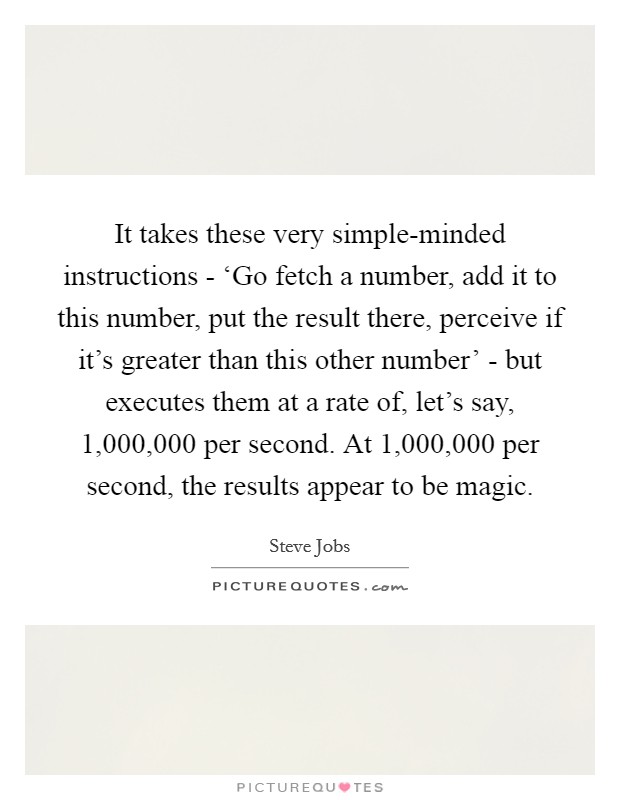 It takes these very simple-minded instructions - ‘Go fetch a number, add it to this number, put the result there, perceive if it's greater than this other number' - but executes them at a rate of, let's say, 1,000,000 per second. At 1,000,000 per second, the results appear to be magic Picture Quote #1