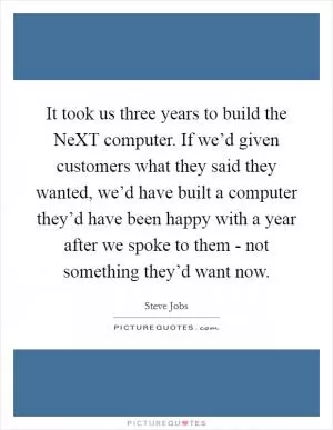 It took us three years to build the NeXT computer. If we’d given customers what they said they wanted, we’d have built a computer they’d have been happy with a year after we spoke to them - not something they’d want now Picture Quote #1
