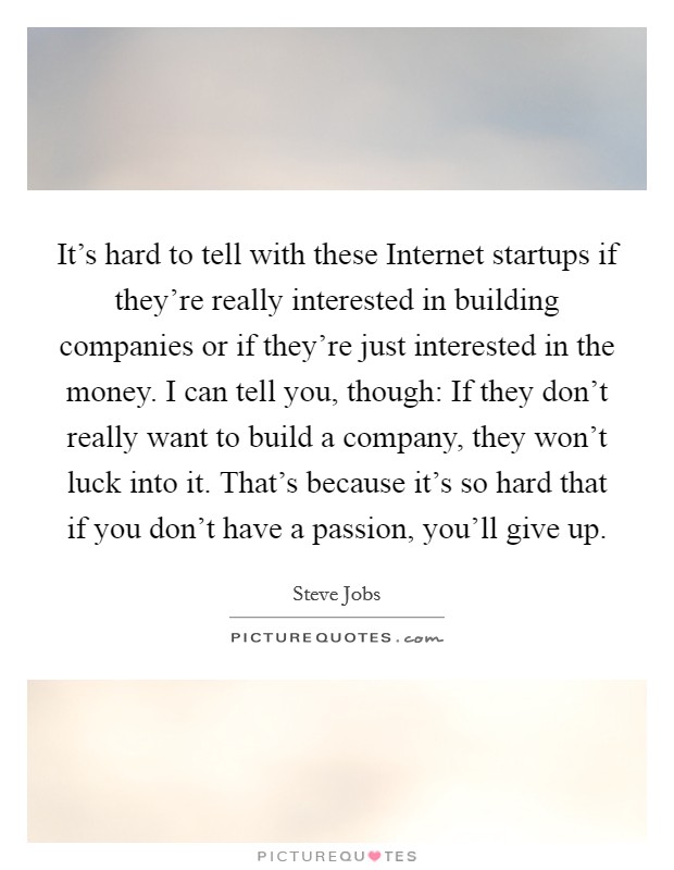 It's hard to tell with these Internet startups if they're really interested in building companies or if they're just interested in the money. I can tell you, though: If they don't really want to build a company, they won't luck into it. That's because it's so hard that if you don't have a passion, you'll give up Picture Quote #1