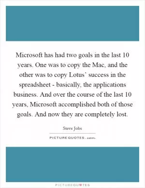 Microsoft has had two goals in the last 10 years. One was to copy the Mac, and the other was to copy Lotus’ success in the spreadsheet - basically, the applications business. And over the course of the last 10 years, Microsoft accomplished both of those goals. And now they are completely lost Picture Quote #1