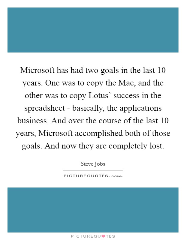 Microsoft has had two goals in the last 10 years. One was to copy the Mac, and the other was to copy Lotus' success in the spreadsheet - basically, the applications business. And over the course of the last 10 years, Microsoft accomplished both of those goals. And now they are completely lost Picture Quote #1