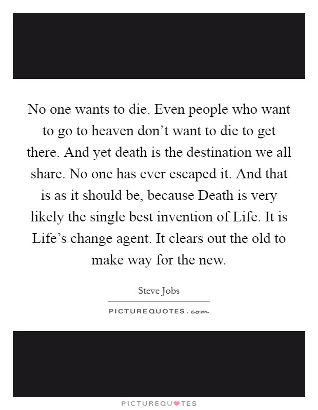 No one wants to die. Even people who want to go to heaven don't want to die to get there. And yet death is the destination we all share. No one has ever escaped it. And that is as it should be, because Death is very likely the single best invention of Life. It is Life's change agent. It clears out the old to make way for the new Picture Quote #1