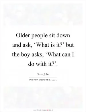 Older people sit down and ask, ‘What is it?’ but the boy asks, ‘What can I do with it?’ Picture Quote #1