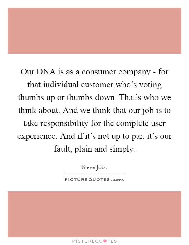 Our DNA is as a consumer company - for that individual customer who's voting thumbs up or thumbs down. That's who we think about. And we think that our job is to take responsibility for the complete user experience. And if it's not up to par, it's our fault, plain and simply Picture Quote #1